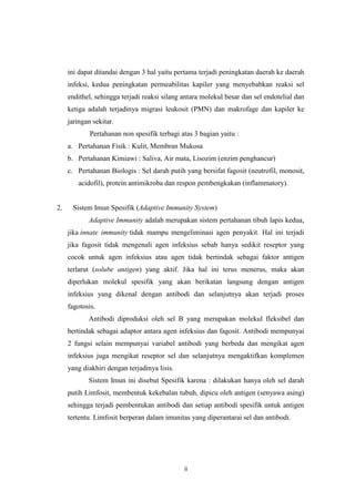 ini dapat ditandai dengan 3 hal yaitu pertama terjadi peningkatan daerah ke daerah
infeksi, kedua peningkatan permeabilitas kapiler yang menyebabkan reaksi sel
endithel, sehingga terjadi reaksi silang antara molekul besar dan sel endotelial dan
ketiga adalah terjadinya migrasi leukosit (PMN) dan makrofage dan kapiler ke
jaringan sekitar.
Pertahanan non spesifik terbagi atas 3 bagian yaitu :
a. Pertahanan Fisik : Kulit, Membran Mukosa
b. Pertahanan Kimiawi : Saliva, Air mata, Lisozim (enzim penghancur)
c. Pertahanan Biologis : Sel darah putih yang bersifat fagosit (neutrofil, monosit,
acidofil), protein antimikroba dan respon pembengkakan (inflammatory).

2.

Sistem Imun Spesifik (Adaptive Immunity System)
Adaptive Immunity adalah merupakan sistem pertahanan tibuh lapis kedua,
jika innate immunity tidak mampu mengeliminasi agen penyakit. Hal ini terjadi
jika fagosit tidak mengenali agen infeksius sebab hanya sedikit reseptor yang
cocok untuk agen infeksius atau agen tidak bertindak sebagai faktor antigen
terlarut (solube antigen) yang aktif. Jika hal ini terus menerus, maka akan
diperlukan molekul spesifik yang akan berikatan langsung dengan antigen
infeksius yang dikenal dengan antibodi dan selanjutnya akan terjadi proses
fagotosis.
Antibodi diproduksi oleh sel B yang merupakan molekul fleksibel dan
bertindak sebagai adaptor antara agen infeksius dan fagosit. Antibodi mempunyai
2 fungsi selain mempunyai variabel antibodi yang berbeda dan mengikat agen
infeksius juga mengikat reseptor sel dan selanjutnya mengaktifkan komplemen
yang diakhiri dengan terjadinya lisis.
Sistem Imun ini disebut Spesifik karena : dilakukan hanya oleh sel darah
putih Limfosit, membentuk kekebalan tubuh, dipicu oleh antigen (senyawa asing)
sehingga terjadi pembentukan antibodi dan setiap antibodi spesifik untuk antigen
tertentu. Limfosit berperan dalam imunitas yang diperantarai sel dan antibodi.

ii

 