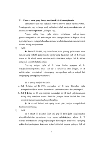 2.3

Unsur – unsur yang Berperan dalam Reaksi Imunoglobulin
Sebelumnya telah kita sebutkan bahwa antibodi adalah sejenis protein.

Protein-protein yang berfungsi untuk melindungi tubuh lewat proses kekebalan ini
dinamakan “Imuno globulin”, disingkat “Ig”.
Protein

paling

khas

pada

sistem

pertahanan,

molekul imuno

globulin mengikatkan diri pada antigen untuk menginformasikan kepada sel-sel
kekebalan lainnya tentang keberadaan antigen tersebut atau untuk memulai reaksi
berantai perang penghancuran.
1)

Sel B
Sel B adalah limfosit yang memainkan peran penting pada respon imun
humoral yang berbalik pada imunitas selular yang diperintah oleh sel T. Fungsi
utama sel B adalah untuk membuat antibodi melawan antigen. Sel B adalah
komponen sistem kekebalan tiruan.
Pencerap

antigen pada sel

B, biasa disebut

pencerap sel

B,

merupakanimunoglobulin. Pada saat sel B teraktivasi oleh antigen, sel B
terdiferensiasi

menjadi sel

plasma yang

memproduksi molekul antibodi dari

antigen yang terikat pada pencerapnya.

Sel B terbagi menjadi dua jenis:
a. Sel B-1 atau sel B CD5, merupakan sel B yang ditemukan pada
ruangperitoneal dan pleural dan memiliki kemampuan untuk berkembangbiak.
b. Sel B-2 atau sel B konvensional, merupakan sel B hasil sintesis sumsum
tulang yang memenuhi plasma darah dan jaringan sistem limfatik dan tidak
memiliki kemampuan untuk berkembangbiak.
Sel B berasal dari sel punca yang berada pada jaringan hemopoietik di
dalam sumsum tulang.
2)

Sel T
Sel T adalah sel di dalam salah satu grup sel darah putih yang diketahui
sebagai limfosit dan memainkan peran utama pada kekebalan selular. Sel T
mampu membedakan jenis patogen dengan kemampuan berevolusi sepanjang
waktu demi peningkatan kekebalan setiap kali tubuh terpapar patogen. Hal ini

ii

 