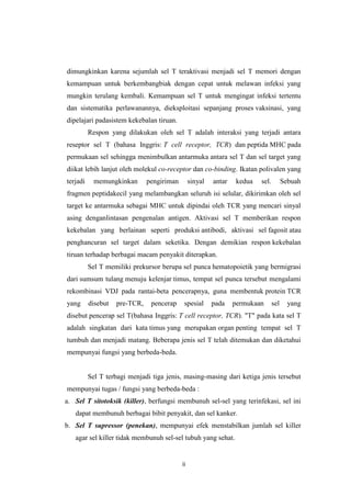 dimungkinkan karena sejumlah sel T teraktivasi menjadi sel T memori dengan
kemampuan untuk berkembangbiak dengan cepat untuk melawan infeksi yang
mungkin terulang kembali. Kemampuan sel T untuk mengingat infeksi tertentu
dan sistematika perlawanannya, dieksploitasi sepanjang proses vaksinasi, yang
dipelajari padasistem kekebalan tiruan.
Respon yang dilakukan oleh sel T adalah interaksi yang terjadi antara
reseptor sel T (bahasa Inggris: T cell receptor, TCR) dan peptida MHC pada
permukaan sel sehingga menimbulkan antarmuka antara sel T dan sel target yang
diikat lebih lanjut oleh molekul co-receptor dan co-binding. Ikatan polivalen yang
terjadi

memungkinkan

pengiriman

sinyal

antar

kedua

sel.

Sebuah

fragmen peptidakecil yang melambangkan seluruh isi selular, dikirimkan oleh sel
target ke antarmuka sebagai MHC untuk dipindai oleh TCR yang mencari sinyal
asing denganlintasan pengenalan antigen. Aktivasi sel T memberikan respon
kekebalan yang berlainan seperti produksi antibodi, aktivasi sel fagosit atau
penghancuran sel target dalam seketika. Dengan demikian respon kekebalan
tiruan terhadap berbagai macam penyakit diterapkan.
Sel T memiliki prekursor berupa sel punca hematopoietik yang bermigrasi
dari sumsum tulang menuju kelenjar timus, tempat sel punca tersebut mengalami
rekombinasi VDJ pada rantai-beta pencerapnya, guna membentuk protein TCR
yang

disebut

pre-TCR,

pencerap

spesial

pada

permukaan

sel

yang

disebut pencerap sel T(bahasa Inggris: T cell receptor, TCR). "T" pada kata sel T
adalah singkatan dari kata timus yang merupakan organ penting tempat sel T
tumbuh dan menjadi matang. Beberapa jenis sel T telah ditemukan dan diketahui
mempunyai fungsi yang berbeda-beda.

Sel T terbagi menjadi tiga jenis, masing-masing dari ketiga jenis tersebut
mempunyai tugas / fungsi yang berbeda-beda :
a. Sel T sitotoksik (killer), berfungsi membunuh sel-sel yang terinfekasi, sel ini
dapat membunuh berbagai bibit penyakit, dan sel kanker.
b. Sel T supressor (penekan), mempunyai efek menstabilkan jumlah sel killer
agar sel killer tidak membunuh sel-sel tubuh yang sehat.

ii

 