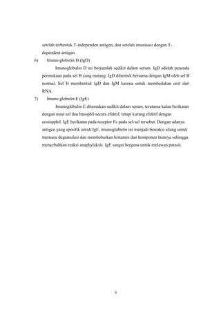 setelah terbentuk T-independen antigen, dan setelah imunisasi dengan Tdependent antigen.
6)

Imuno globulin D (IgD)
Imunoglobulin D ini berjumlah sedikit dalam serum. IgD adalah penenda
permukaan pada sel B yang matang. IgD dibentuk bersama dengan IgM oleh sel B
normal. Sel B membentuk IgD dan IgM karena untuk membedakan unit dari
RNA.

7)

Imuno globulin E (IgE)
Imunoglobulin E ditemukan sedikit dalam serum, terutama kalau berikatan
dengan mast sel dan basophil secara efektif, tetapi kurang efektif dengan
eosinpphil. IgE berikatan pada reseptor Fc pada sel-sel tersebut. Dengan adanya
antigen yang spesifik untuk IgE, imunoglobulin ini menjadi bereaksi silang untuk
memacu degranulasi dan membebaskan histamin dan komponen lainnya sehingga
menyebabkan reaksi anaphylaksis. IgE sangat berguna untuk melawan parasit.

ii

 