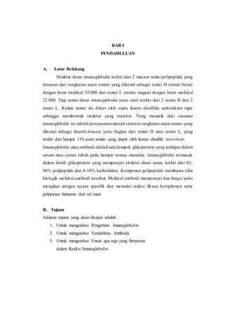 BAB I 
PENDAHULUAN 
A. Latar Belakang 
Struktur dasar imunoglobulin terdiri atas 2 macam rantai polipeptida yang 
tersusun dari rangkaian asam amino yang dikenal sebagai rantai H (rantai berat) 
dengan berat molekul 55.000 dan rantai L (rantai ringan) dengan berat molekul 
22.000. Tiap rantai dasar imunoglobulin (satu unit) terdiri dari 2 rantai H dan 2 
rantai L. Kedua rantai ini diikat oleh suatu ikatan disulfida sedemikian rupa 
sehingga membentuk struktur yang simetris. Yang menarik dari susunan 
imunoglobulin ini adalah penyusunan daerah simetris rangkaian asam amino yang 
dikenal sebagai daerah domain, yaitu bagian dari rantai H atau rantai L, yang 
terdiri dari hampir 110 asam amino yang diapit oleh ikatan disulfid interchain. 
Imunoglobulin atau antibodi adalah sekelompok glikoprotein yang terdapat dalam 
serum atau cairan tubuh pada hampir semua mamalia. Imunoglobulin termasuk 
dalam famili glikoprotein yang mempunyai struktur dasar sama, terdiri dari 82- 
96% polipeptida dan 4-18% karbohidrat. Komponen polipeptida membawa sifat 
biologik molekul antibodi tersebut. Molekul antibodi mempunyai dua fungsi yaitu 
mengikat antigen secara spesifik dan memulai reaksi fiksasi komplemen serta 
pelepasan histamin dari sel mast 
B. Tujuan 
Adapun tujuan yang akan dicapai adalah : 
1. Untuk mengetahui Pengertian Imunoglobulin 
2. Untuk mengetahui Variabilitas Antibody 
3. Untuk mengetahui Unsur apa saja yang Berperan 
dalam Reaksi Imunoglobulin 
 