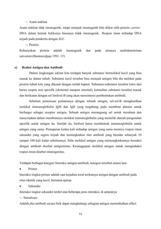 Asam nukleat
     Asam nukleat tdak imunogenik, tetapi menjadi imunogenik bila diikat oleh protein carrier.
     DNA dalam bentuk heliksnya biasanya tidak imunogenik. Respon imun terhadap DNA
     terjadi pada penderita dengan SLE.
            Protein
     Kebanyakan       protein   adalah    imunogenik      dan    pada     umunya       multideterminan
     univalent.(Baratawidjaja 1991: 15)


e)     Reaksi Antigen dan Antibodi
            Dalam lingkungan sekitar kita terdapat banyak substansi bermolekul kecil yang bisa
     masuk ke dalam tubuh. Substansi kecil tersebut bisa menjadi antigen bila dia melekat pada
     protein tubuh kita yang dikenal dengan istilah hapten. Substansi-substansi tersebut lolos dari
     barier respon non spesifik (eksternal maupun internal), kemudian substansi tersebut masuk
     dan berikatan dengan sel limfosit B yang akan mensintesis pembentukan antibodi.
            Sebelum pertemuan pertamanya dengan sebuah antigen, sel-sel-B menghasilkan
     molekul immunoglobulin IgM dan IgD yang tergabung pada membran plasma untuk
     berfungsi sebagai reseptor antigen. Sebuah antigen merangsang sel untuk membuat dan
     menyisipkan dalam membrannya molekul immunoglobulin yang memiliki daerah pengenalan
     spesifik untuk antigen itu. Setelah itu, limfosit harus membentuk immunoglobulin untuk
     antigen yang sama. Pemaparan kedua kali terhadap antigen yang sama memicu respon imun
     sekunder yang segera terjadi dan meningkatkan titer antibodi yang beredar sebanyak 10
     sampai 100 kali kadar sebelumnya. Sifat molekul antigen yang memungkinkannya bereaksi
     dengan antibodi disebut antigenisitas. Kesanggupan molekul antigen untuk menginduksi
     respon imun disebut imunogenitas.


     Terdapat berbagai kategori Interaksi antigen-antibodi, kategori tersebut antara lain:
            Primer
     Interaksi tingkat primer adalah saat kejadian awal terikatnya antigen dengan antibodi pada
     situs identik yang kecil, bernama epitop.
            Sekunder
     Interaksi tingkat sekunder terdiri atas beberapa jenis interaksi, di antaranya:
        Netralisasi
     Adalah jika antibodi secara fisik dapat menghalangi sebagian antigen menimbulkan effect


                                                    11
 