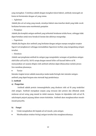yang merugikan. Contohnya adalah dengan mengikat toksin bakteri, antibody mencegah zat
kimia ini berinteraksi dengan sel yang rentan.
     Aglutinasi
Adalah jika sel-sel asing yang masuk, misalnya bakteri atau transfusi darah yang tidak cocok
berikatan bersama-sama membentuk gumpalan
     Presipitasi
Adalah jika komplek antigen-antibodi yang terbentuk berukuran terlalu besar, sehingga tidak
dapat bertahan untuk terus berada di larutan dan akhirnya mengendap.
     Fagositosis
Adalah jika bagian ekor antibodi yang berikatan dengan antigen mampu mengikat reseptor
fagosit (sel penghancur) sehingga memudahkan fagositosis korban yang mengandung antigen
tersebut.
     Sitotoksis
Adalah saat pengikatan antibodi ke antigen juga menginduksi serangan sel pembawa antigen
oleh killer cell (sel K). Sel K serupa dengan natural killer cell kecuali bahwa sel K
mensyaratkan sel sasaran dilapisi oleh antibodi sebelum dapat dihancurkan melalui proses
lisis membran plasmanya.
        Tersier
Interaksi tingkat tersier adalah munculnya tanda-tanda biologik dari interaksi antigen-
antibodi yang dapat berguna atau merusak bagi penderitanya.
2. Antibodi
a) Pengertian
         Antibodi adalah protein immunoglobulin yang disekresi oleh sel B yang teraktifasi
oleh antigen. Antibodi merupakan senjata yang tersusun dari protein dan dibentuk untuk
melawan sel-sel asing yang masuk ke tubuh manusia. Senjata ini diproduksi oleh sel-sel B,
sekelompok prajurit pejuang dalam sistem kekebalan. Antibodi akan menghancurkan musuh-
musuh penyerbu.


b)     Fungsi
        Untuk mengikatkan diri kepada sel-sel musuh, yaitu antigen.
        Membusukkan struktur biologi antigen tersebut lalu menghancurkannya.




                                                 12
 