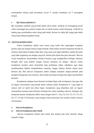 menempelkan dirinya pada permukaan sel-sel T, mereka membantu sel T menangkap
  antigen.


        IgE (Imuno globulin E)
  IgE merupakan antibodi yang beredar dalam aliran darah. Antibodi ini bertanggung jawab
  untuk memanggil para prajurit tempur dan sel darah lainnya untuk berperang. Antibodi ini
  kadang juga menimbulkan reaksi alergi pada tubuh. Karena itu, kadar IgE tinggi pada tubuh
  orang yang sedang mengalami alergi.


2.7 SISTEM KOMPLEMEN
         Sistem komplemen adalah suatu sistem yang terdiri dari seperangkat kompleks
  protein yang satu dengan lainnya sangat berbeda. Pada kedaan normal komplemen beredar di
  sirkulasi darah dalam keadaan tidak aktif, yang setiap saat dapat diaktifkan melalui dua jalur
  yang tidak tergantung satu dengan yang lain, disebut jalur klasik dan jalur alternatif. Aktivasi
  sistem komplemen menyebabkan interaksi berantai yang menghasilkan berbagai substansi
  biologik aktif yang diakhiri dengan lisisnya membran sel antigen. Aktivasi sistem
  komplemen tersebut selain bermanfaat bagi pertahanan tubuh, sebaliknya juga dapat
  membahayakan bahkan mengakibatkan kematian, hingga efeknya disebut seperti pisau
  bermata dua. Bila aktivasi komplemen akibat endapan kompleks antigen-antibodi pada
  jaringan berlangsung terus-menerus, akan terjadi kerusakan jaringan dan dapat menimbulkan
  penyakit.
         Komplemen sebagian besar disintesis di dalam hepar oleh sel hepatosit, dan juga oleh
  sel fagosit mononuklear yang berada dalam sirkulasi darah. Komplemen C l juga dapat di
  sintesis oleh sel epitel lain diluar hepar. Komplemen yang dihasilkan oleh sel fagosit
  mononuklear terutama akan disintesis ditempat dan waktu terjadinya aktivasi. Sebagian dari
  komponen protein komplemen diberi nama dengan huruf C: Clq, Clr, CIs, C2, C3, C4, C5,
  C6, C7, C8 dan C9 berurutan sesuai dengan urutan penemuan unit tersebut, bukan menurut
  cara kerjanya


  1.   Aktivasi Komplemen
  a)   Aktivasi komplemen jalur klasik
         Aktivasi komplemen melalui jalur klasik atau disebut pula jalur intrinsik, dibagi
  menjadi 3 tahap.


                                                15
 