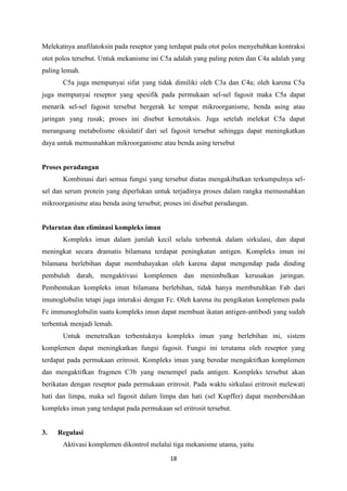 Melekatnya anafilatoksin pada reseptor yang terdapat pada otot polos menyebabkan kontraksi
otot polos tersebut. Untuk mekanisme ini C5a adalah yang paling poten dan C4a adalah yang
paling lemah.
       C5a juga mempunyai sifat yang tidak dimiliki oleh C3a dan C4a; oleh karena C5a
juga mempunyai reseptor yang spesifik pada permukaan sel-sel fagosit maka C5a dapat
menarik sel-sel fagosit tersebut bergerak ke tempat mikroorganisme, benda asing atau
jaringan yang rusak; proses ini disebut kemotaksis. Juga setelah melekat C5a dapat
merangsang metabolisme oksidatif dari sel fagosit tersebut sehingga dapat meningkatkan
daya untuk memusnahkan mikroorganisme atau benda asing tersebut


Proses peradangan
       Kombinasi dari semua fungsi yang tersebut diatas mengakibatkan terkumpulnya sel-
sel dan serum protein yang diperlukan untuk terjadinya proses dalam rangka memusnahkan
mikroorganisme atau benda asing tersebut; proses ini disebut peradangan.


Pelarutan dan eliminasi kompleks imun
       Kompleks imun dalam jumlah kecil selalu terbentuk dalam sirkulasi, dan dapat
meningkat secara dramatis bilamana terdapat peningkatan antigen. Kompleks imun ini
bilamana berlebihan dapat membahayakan oleh karena dapat mengendap pada dinding
pembuluh darah, mengaktivasi komplemen dan menimbulkan kerusakan jaringan.
Pembentukan kompleks imun bilamana berlebihan, tidak hanya membutuhkan Fab dari
imunoglobulin tetapi juga interaksi dengan Fc. Oleh karena itu pengikatan komplemen pada
Fc immunoglobulin suatu kompleks imun dapat membuat ikatan antigen-antibodi yang sudah
terbentuk menjadi lemah.
       Untuk menetralkan terbentuknya kompleks imun yang berlebihan ini, sistem
komplemen dapat meningkatkan fungsi fagosit. Fungsi ini terutama oleh reseptor yang
terdapat pada permukaan eritrosit. Kompleks imun yang beredar mengaktifkan komplemen
dan mengaktifkan fragmen C3b yang menempel pada antigen. Kompleks tersebut akan
berikatan dengan reseptor pada permukaan eritrosit. Pada waktu sirkulasi eritrosit melewati
hati dan limpa, maka sel fagosit dalam limpa dan hati (sel Kupffer) dapat membersihkan
kompleks imun yang terdapat pada permukaan sel eritrosit tersebut.


3.   Regulasi
       Aktivasi komplemen dikontrol melalui tiga mekanisme utama, yaitu

                                            18
 