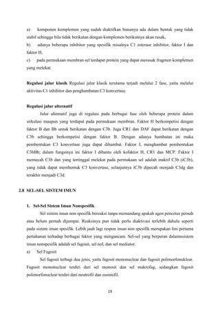 a)    komponen komplemen yang sudah diaktifkan biasanya ada dalam bentuk yang tidak
   stabil sehingga bila tidak berikatan dengan komplemen berikutnya akan rusak,
   b)    adanya beberapa inhibitor yang spesifik misalnya C1 esterase inhibitor, faktor I dan
   faktor H,
   c)   pada permukaan membran sel terdapat protein yang dapat merusak fragmen komplemen
   yang melekat.


   Regulasi jalur klasik Regulasi jalur klasik terutama terjadi melalui 2 fase, yaitu melalui
   aktivitas C1 inhibitor dan penghambatan C3 konvertase.


   Regulasi jalur alternatif
          Jalur altematif juga di regulasi pada berbagai fase oleh beberapa protein dalam
   sirkulasi maupun yang terdapat pada permukaan membran. Faktor H berkompetisi dengan
   faktor B dan Bb untuk berikatan dengan C3b. Juga CR1 dan DAF dapat berikatan dengan
   C3b sehingga berkompetisi dengan faktor B. Dengan adanya hambatan ini maka
   pembentukan C3 konvertase juga dapat dihambat. Faktor I, menghambat pembentukan
   C3bBb; dalam fungsinya ini faktor I dibantu oleh kofaktor H, CR1 dan MCP. Faktor I
   memecah C3b dan yang tertinggal melekat pada permukaan sel adalah inaktif C3b (iC3b),
   yang tidak dapat membentuk C3 konvertase, selanjutnya iC3b dipecah menjadi C3dg dan
   terakhir menjadi C3d.


2.8 SEL-SEL SISTEM IMUN


   1. Sel-Sel Sistem Imun Nonspesifik
          Sel sistem imun non spesifik bereaksi tanpa memandang apakah agen pencetus pernah
   atau belum pernah dijumpai. Reaksinya pun tidak perlu diaktivasi terlebih dahulu seperti
   pada sistem imun spesifik. Lebih jauh lagi respon imun non spesifik merupakan lini pertama
   pertahanan terhadap berbagai faktor yang mengancam. Sel-sel yang berperan dalamnsistem
   imun nonspesifik adalah sel fagosit, sel nol, dan sel mediator.
   a)   Sel Fagosit
          Sel fagosit terbagi dua jenis, yaitu fagosit mononuclear dan fagosit polimorfonuklear.
   Fagosit mononuclear terdiri dari sel monosit dan sel makrofag, sedangkan fagosit
   polimorfonuclear terdiri dari neutrofil dan eusinofil.


                                                  19
 