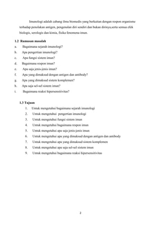Imunologi adalah cabang ilmu biomedis yang berkaitan dengan respon organisme
     terhadap penolakan antigen, pengenalan diri sendiri dan bukan dirinya,serta semua efek
     biologis, serologis dan kimia, fisika fenomena imun.

1.2 Rumusan masalah
a.     Bagaimana sejarah imunologi?
b.    Apa pengertian imunologi?
c.     Apa fungsi sistem imun?
d.    Bagaimana respon imun?
e.     Apa saja jenis-jenis imun?
f.     Apa yang dimaksud dengan antigen dan antibody?
g.    Apa yang dimaksud sistem komplemen?
h.    Apa saja sel-sel sistem imun?
i.     Bagaimana reaksi hipersensitivitas?


     1.3 Tujuan
         1.    Untuk mengetahui bagaimana sejarah imunologi
         2.     Untuk mengetahui pengertian imunologi
         3.     Untuk mengetahui fungsi sistem imun
         4.     Untuk mengetahui bagaimana respon imun
         5.     Untuk mengetahui apa saja jenis-jenis imun
         6.     Untuk mengetahui apa yang dimaksud dengan antigen dan antibody
         7.     Untuk mengetahui apa yang dimaksud sistem komplemen
         8.     Untuk mengetahui apa saja sel-sel sistem imun
         9.     Untuk mengetahui bagaimana reaksi hipersensitivitas




                                                  2
 