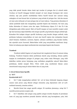 yang tidak pernah beredar dalam darah tapi tersebar di jaringan ikat di seluruh tubuh.
Awalnya sel basofil dianggap berubah menjadi sel mast dengan bermigrasi dari sistem
sirkulasi, tapi para peneliti membuktikan bahwa basofil berasal dari sumsum tulang
sedangkan sel mast berasal dari sel prekursor yang terletak di jaringan ikat. Ada dua macam
sel mast yaitu terbanyak sel mast jaringan dan sel mast mukosa. Yang pertama ditemukan di
sekitar pembuluh darah dan mengandung sejumlah heparin dan histamine. Sel mast yang
kedua ditemukan di slauran cerna dan napas. Proliferasinya dipacu IL-3 dan IL-4 dan
ditingkatkan pada infeksi parasit. Baik sel basofil maupun sel mast memiliki reseptor untuk
IgE dan karenanya dapat diaktifkan oleh alergen spesifik yang berkaitan dengan antibodi IgE.
Kemudian bila terdapat alergen spesifik berikutnya yang bereaksi dengan antibodi, maka
perlekatan keduanya menyebabkan sel mast atau basofil rupture dan melepaskan banyak
sekali histamin, bradikinin, serotonin, heparin, substansi anafilaksis yang bereaksi lambat,
dan sejumlah enzim lisosomal. Bahan-bahan inilah yang menyebabkan manifestasi alergi.
Selain itu keduanya pun dapat membentuk dan menyimpan heparin dan histamin.


Trombosit
       Trombosit adalah fragmen sel yang berasal dari megakariosit besar di sumsum tulang
belakang. Trombosit berperan dalam pembatasan daerah yang meradang, dimana apabila
terpajan ke tromboplastin jaringan di jaringan yang cedera maka fibrinogen, yang telah
diaktifkan melalui proses berjenjang yang melibatkan pengaktifan suksesif faktor-faktor
pembekuan, diubah menjadi fibrin. Fibrin inilah yang membentuk bekuan cairan
interstitiumdi ruang-ruang di sekitar bakteri dan sel yang rusak.


2. Sel-sel Sistem Imun Spesifik
a) Sel T
Karakteristik Sel T
       Sel T tidak mengeluarkan antibodi. Sel –sel ini harus berkontak langsung dengan
sasaran suatu proses yang dikenal sebagai immunitas yang diperantarai oleh sel (cell-
mediated immunity, imunitas seluler).
       Bersifat klonal dan sangat spesifik antigen. Di membran plasmanya, setiap Sel T
memiliki protein-protein reseptor unik.
       Sel T diaktifkan oleh antigen asing apabila antigen tersebut disajikan di permukaan
suatu sel yang juga membawa penanda identitas individu yang bersangkutan, yaitu, baik


                                              22
 