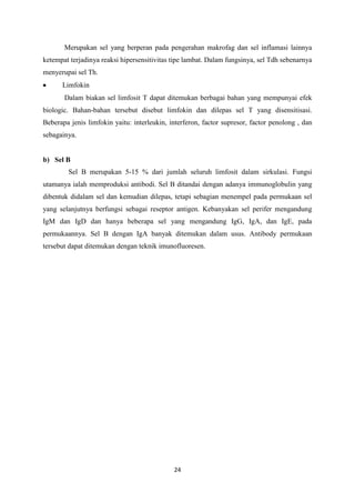 Merupakan sel yang berperan pada pengerahan makrofag dan sel inflamasi lainnya
ketempat terjadinya reaksi hipersensitivitas tipe lambat. Dalam fungsinya, sel Tdh sebenarnya
menyerupai sel Th.
      Limfokin
       Dalam biakan sel limfosit T dapat ditemukan berbagai bahan yang mempunyai efek
biologic. Bahan-bahan tersebut disebut limfokin dan dilepas sel T yang disensitisasi.
Beberapa jenis limfokin yaitu: interleukin, interferon, factor supresor, factor penolong , dan
sebagainya.


b) Sel B
        Sel B merupakan 5-15 % dari jumlah seluruh limfosit dalam sirkulasi. Fungsi
utamanya ialah memproduksi antibodi. Sel B ditandai dengan adanya immunoglobulin yang
dibentuk didalam sel dan kemudian dilepas, tetapi sebagian menempel pada permukaan sel
yang selanjutnya berfungsi sebagai reseptor antigen. Kebanyakan sel perifer mengandung
IgM dan IgD dan hanya beberapa sel yang mengandung IgG, IgA, dan IgE, pada
permukaannya. Sel B dengan IgA banyak ditemukan dalam usus. Antibody permukaan
tersebut dapat ditemukan dengan teknik imunofluoresen.




                                             24
 