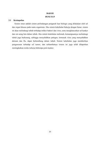 BAB III
                                              PENUTUP
3.1    Kesimpulan
        Sistem imun adalah sistem perlindungan pengaruh luar biologis yang dilakukan oleh sel
      dan organ khusus pada suatu organisme. Jika sistem kekebalan bekerja dengan benar, sistem
      ini akan melindungi tubuh terhadap infeksi bakteri dan virus, serta menghancurkan sel kanker
      dan zat asing lain dalam tubuh. Jika sistem kekebalan melemah, kemampuannya melindungi
      tubuh juga berkurang, sehingga menyebabkan patogen, termasuk virus yang menyebabkan
      demam dan flu, dapat berkembang dalam tubuh. Sistem kekebalan juga memberikan
      pengawasan terhadap sel tumor, dan terhambatnya sistem ini juga telah dilaporkan
      meningkatkan resiko terkena beberapa jenis kanker.




                                                  25
 