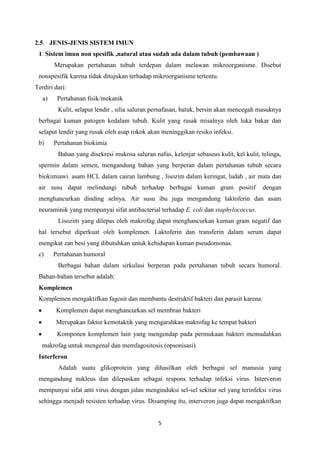 2.5. JENIS-JENIS SISTEM IMUN
 1. Sistem imun non spesifik ,natural atau sudah ada dalam tubuh (pembawaan )
        Merupakan pertahanan tubuh terdepan dalam melawan mikroorganisme. Disebut
 nonspesifik karena tidak ditujukan terhadap mikroorganisme tertentu.
Terdiri dari:
   a)    Pertahanan fisik/mekanik
         Kulit, selaput lendir , silia saluran pernafasan, batuk, bersin akan mencegah masuknya
 berbagai kuman patogen kedalam tubuh. Kulit yang rusak misalnya oleh luka bakar dan
 selaput lendir yang rusak oleh asap rokok akan meninggikan resiko infeksi.
 b)     Pertahanan biokimia
         Bahan yang disekresi mukosa saluran nafas, kelenjar sebaseus kulit, kel kulit, telinga,
 spermin dalam semen, mengandung bahan yang berperan dalam pertahanan tubuh secara
 biokimiawi. asam HCL dalam cairan lambung , lisozim dalam keringat, ludah , air mata dan
 air susu dapat melindungi tubuh terhadap berbagai kuman gram positif                   dengan
 menghancurkan dinding selnya. Air susu ibu juga mengandung laktoferin dan asam
 neuraminik yang mempunyai sifat antibacterial terhadap E. coli dan staphylococcus.
         Lisozim yang dilepas oleh makrofag dapat menghancurkan kuman gram negatif dan
 hal tersebut diperkuat oleh komplemen. Laktoferin dan transferin dalam serum dapat
 mengikat zan besi yang dibutuhkan untuk kehidupan kuman pseudomonas.
 c)     Pertahanan humoral
         Berbagai bahan dalam sirkulasi berperan pada pertahanan tubuh secara humoral.
 Bahan-bahan tersebut adalah:
 Komplemen
 Komplemen mengaktifkan fagosit dan membantu destruktif bakteri dan parasit karena:
        Komplemen dapat menghancurkan sel membran bakteri
        Merupakan faktor kemotaktik yang mengarahkan makrofag ke tempat bakteri
         Komponen komplemen lain yang mengendap pada permukaan bakteri memudahkan
  makrofag untuk mengenal dan memfagositosis (opsonisasi).
 Interferon
         Adalah suatu glikoprotein yang dihasilkan oleh berbagai sel manusia yang
 mengandung nukleus dan dilepaskan sebagai respons terhadap infeksi virus. Interveron
 mempunyai sifat anti virus dengan jalan menginduksi sel-sel sekitar sel yang terinfeksi virus
 sehingga menjadi resisten terhadap virus. Disamping itu, interveron juga dapat mengaktifkan


                                                5
 