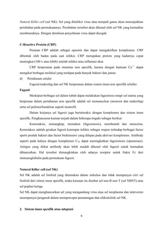 Natural Killer cell (sel NK). Sel yang diinfeksi virus atau menjadi ganas akan menunjukkan
perubahan pada permukaannya. Perubahan tersebut akan dikenal oleh sel NK yang kemudian
membunuhnya. Dengan demikian penyebaran virus dapat dicegah.


C-Reactive Protein (CRP)
       Peranan CRP adalah sebagai opsonin dan dapat mengaktifkan komplemen. CRP
dibentuk oleh badan pada saat infeksi. CRP merupakan protein yang kadarnya cepat
meningkat (100 x atau lebih) setelah infeksi atau inflamasi akut.
       CRP berperanan pada imunitas non spesifik, karena dengan bantuan Ca++ dapat
mengikat berbagai molekul yang terdapat pada banyak bakteri dan jamur.
d)    Pertahanan seluler
       Fagosit/makrofag dan sel NK berperanan dalam sistem imun non spesifik seluller.
Fagosit
       Meskipun berbagai sel dalam tubuh dapat melakukan fagositosis tetapi sel utama yang
berperaan dalam pertahanan non spesifik adalah sel mononuclear (monosit dan makrofag)
serta sel polimorfonuklear seperti neutrofil.
       Dalam kerjanya sel fagosit juga berinteraksi dengan komplemen dan sistem imun
spesifik. Penghancuran kuman terjadi dalam beberapa tingakt sebagai berikut:
       Kemotaksis, menangkap, memakan (fagosistosis), membunuh dan mencerna.
Kemotaksis adalah gerakan fagosit ketempat infekis sebagai respon terhadap berbagai factor
sperti produk bakteri dan factor biokimiawi yang dilepas pada aktivasi komplemen. Antibody
seperti pada halnya dengan komplemen C3b dapat meningkatkan fagosistosis (opsonisasi).
Antigen yang diikat antibody akan lebih mudah dikenal oleh fagosit untuk kemudian
dihancurkan. Hal tersebut dimungkinkan oleh adanya reseptor untuk fraksi Fc dari
immunoglobulin pada permukaan fagosit.


Natural Killer cell (sel NK)
Sel NK adalah sel limfoid yang ditemukan dalam sirkulasi dan tidak mempunyai cirri sel
limfoid dari siitem imun spesifik, maka karenan itu disebut sel non B non T (sel NBNT) atau
sel poplasi ketiga.
Sel NK dapat menghancurkan sel yang mengandung virus atau sel neoplasma dan interveron
meempunyai pengaruh dalam mempercepat pematangan dan efeksitolitik sel NK.


2. Sistem imun spesifik atau adaptasi
                                                6
 
