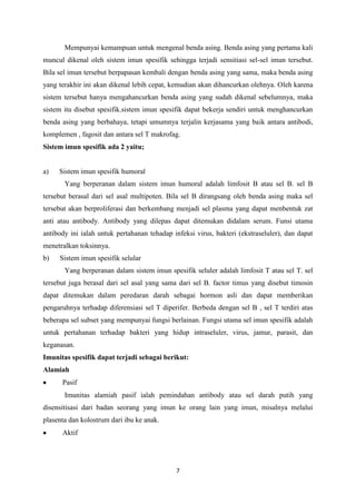Mempunyai kemampuan untuk mengenal benda asing. Benda asing yang pertama kali
muncul dikenal oleh sistem imun spesifik sehingga terjadi sensitiasi sel-sel imun tersebut.
Bila sel imun tersebut berpapasan kembali dengan benda asing yang sama, maka benda asing
yang terakhir ini akan dikenal lebih cepat, kemudian akan dihancurkan olehnya. Oleh karena
sistem tersebut hanya mengahancurkan benda asing yang sudah dikenal sebelumnya, maka
sistem itu disebut spesifik.sistem imun spesifik dapat bekerja sendiri untuk menghancurkan
benda asing yang berbahaya, tetapi umumnya terjalin kerjasama yang baik antara antibodi,
komplemen , fagosit dan antara sel T makrofag.
Sistem imun spesifik ada 2 yaitu;


a)   Sistem imun spesifik humoral
       Yang berperanan dalam sistem imun humoral adalah limfosit B atau sel B. sel B
tersebut berasal dari sel asal multipoten. Bila sel B dirangsang oleh benda asing maka sel
tersebut akan berproliferasi dan berkembang menjadi sel plasma yang dapat menbentuk zat
anti atau antibody. Antibody yang dilepas dapat ditemukan didalam serum. Funsi utama
antibody ini ialah untuk pertahanan tehadap infeksi virus, bakteri (ekstraseluler), dan dapat
menetralkan toksinnya.
b)   Sistem imun spesifik selular
       Yang berperanan dalam sistem imun spesifik seluler adalah limfosit T atau sel T. sel
tersebut juga berasal dari sel asal yang sama dari sel B. factor timus yang disebut timosin
dapat ditemukan dalam peredaran darah sebagai hormon asli dan dapat memberikan
pengaruhnya terhadap diferensiasi sel T diperifer. Berbeda dengan sel B , sel T terdiri atas
beberapa sel subset yang mempunyai fungsi berlainan. Fungsi utama sel imun spesifik adalah
untuk pertahanan terhadap bakteri yang hidup intraseluler, virus, jamur, parasit, dan
keganasan.
Imunitas spesifik dapat terjadi sebagai berikut:
Alamiah
      Pasif
       Imunitas alamiah pasif ialah pemindahan antibody atau sel darah putih yang
disensitisasi dari badan seorang yang imun ke orang lain yang imun, misalnya melalui
plasenta dan kolostrum dari ibu ke anak.
      Aktif




                                             7
 