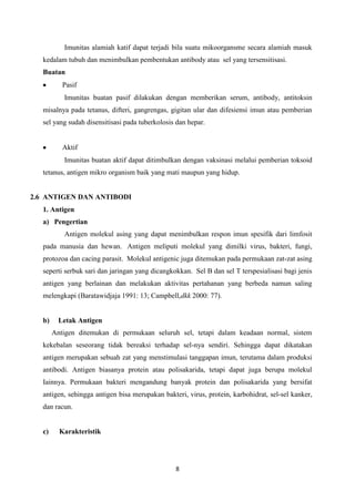 Imunitas alamiah katif dapat terjadi bila suatu mikoorgansme secara alamiah masuk
   kedalam tubuh dan menimbulkan pembentukan antibody atau sel yang tersensitisasi.
   Buatan
           Pasif
           Imunitas buatan pasif dilakukan dengan memberikan serum, antibody, antitoksin
   misalnya pada tetanus, difteri, gangrengas, gigitan ular dan difesiensi imun atau pemberian
   sel yang sudah disensitisasi pada tuberkolosis dan hepar.


           Aktif
           Imunitas buatan aktif dapat ditimbulkan dengan vaksinasi melalui pemberian toksoid
   tetanus, antigen mikro organism baik yang mati maupun yang hidup.


2.6 ANTIGEN DAN ANTIBODI
   1. Antigen
   a) Pengertian
           Antigen molekul asing yang dapat menimbulkan respon imun spesifik dari limfosit
   pada manusia dan hewan. Antigen meliputi molekul yang dimilki virus, bakteri, fungi,
   protozoa dan cacing parasit. Molekul antigenic juga ditemukan pada permukaan zat-zat asing
   seperti serbuk sari dan jaringan yang dicangkokkan. Sel B dan sel T terspesialisasi bagi jenis
   antigen yang berlainan dan melakukan aktivitas pertahanan yang berbeda namun saling
   melengkapi (Baratawidjaja 1991: 13; Campbell,dkk 2000: 77).


   b)    Letak Antigen
        Antigen ditemukan di permukaan seluruh sel, tetapi dalam keadaan normal, sistem
   kekebalan seseorang tidak bereaksi terhadap sel-nya sendiri. Sehingga dapat dikatakan
   antigen merupakan sebuah zat yang menstimulasi tanggapan imun, terutama dalam produksi
   antibodi. Antigen biasanya protein atau polisakarida, tetapi dapat juga berupa molekul
   Iainnya. Permukaan bakteri mengandung banyak protein dan polisakarida yang bersifat
   antigen, sehingga antigen bisa merupakan bakteri, virus, protein, karbohidrat, sel-sel kanker,
   dan racun.


   c)     Karakteristik




                                                 8
 