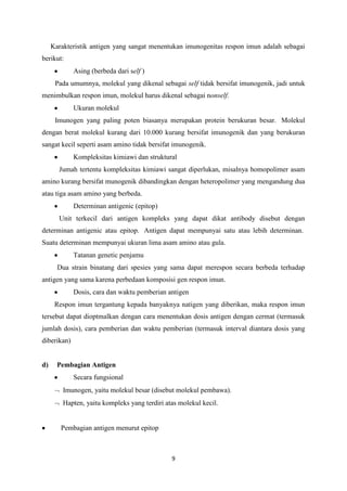 Karakteristik antigen yang sangat menentukan imunogenitas respon imun adalah sebagai
berikut:
             Asing (berbeda dari self )
      Pada umumnya, molekul yang dikenal sebagai self tidak bersifat imunogenik, jadi untuk
menimbulkan respon imun, molekul harus dikenal sebagai nonself.
             Ukuran molekul
      Imunogen yang paling poten biasanya merupakan protein berukuran besar. Molekul
dengan berat molekul kurang dari 10.000 kurang bersifat imunogenik dan yang berukuran
sangat kecil seperti asam amino tidak bersifat imunogenik.
             Kompleksitas kimiawi dan struktural
       Jumah tertentu kompleksitas kimiawi sangat diperlukan, misalnya homopolimer asam
amino kurang bersifat munogenik dibandingkan dengan heteropolimer yang mengandung dua
atau tiga asam amino yang berbeda.
             Determinan antigenic (epitop)
       Unit terkecil dari antigen kompleks yang dapat dikat antibody disebut dengan
determinan antigenic atau epitop. Antigen dapat mempunyai satu atau lebih determinan.
Suatu determinan mempunyai ukuran lima asam amino atau gula.
             Tatanan genetic penjamu
       Dua strain binatang dari spesies yang sama dapat merespon secara berbeda terhadap
antigen yang sama karena perbedaan komposisi gen respon imun.
             Dosis, cara dan waktu pemberian antigen
      Respon imun tergantung kepada banyaknya natigen yang diberikan, maka respon imun
tersebut dapat dioptmalkan dengan cara menentukan dosis antigen dengan cermat (termasuk
jumlah dosis), cara pemberian dan waktu pemberian (termasuk interval diantara dosis yang
diberikan)


d)     Pembagian Antigen
             Secara fungsional
         Imunogen, yaitu molekul besar (disebut molekul pembawa).
         Hapten, yaitu kompleks yang terdiri atas molekul kecil.


        Pembagian antigen menurut epitop



                                               9
 