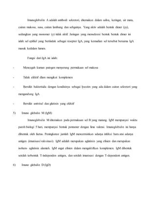 Imunoglobulin A adalah antibodi sekretori, ditemukan dalam saliva, keringat, air mata,
cairan mukosa, susu, cairan lambung dan sebgainya. Yang aktiv adalah bentuk dimer (yy),
sedangkan yang monomer (y) tidak aktif. Jaringan yang mensekresi bentuk bentuk dimer ini
ialah sel epithel yang bertindak sebagai reseptor IgA, yang kemudian sel tersebut bersama IgA
masuk kedalam lumen.
Fungsi dari IgA ini ialah:
- Mencegah kuman patogen menyerang permukaan sel mukosa
- Tidak efektif dlam mengikat komplemen
- Bersifat bakterisida dengan kondisinya sebagai lysozim yang ada dalam cairan sekretori yang
mengandung IgA
- Bersifat antiviral dan glutinin yang efektif
5) Imuno globulin M (IgM)
Imunoglobulin M ditemukan pada permukaan sel B yang matang. IgM mempunyai waktu
paroh biologi 5 hari, mempunyai bentuk pentamer dengan lima valensi. Imunoglobulin ini hanya
dibentuk oleh faetus. Peningkatan jumlah IgM mencerminkan adanya infeksi baru atai adanya
antigen (imunisasi/vaksinasi). IgM adalah merupakan aglutinin yang efisien dan merupakan
isohem- aglutinin alamiah. IgM sngat efisien dalam mengaktifkan komplemen. IgM dibentuk
setelah terbentuk T-independen antigen, dan setelah imunisasi dengan T-dependent antigen.
6) Imuno globulin D (IgD)
 