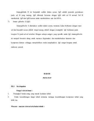 Imunoglobulin D ini berjumlah sedikit dalam serum. IgD adalah penenda permukaan
pada sel B yang matang. IgD dibentuk bersama dengan IgM oleh sel B normal. Sel B
membentuk IgD dan IgM karena untuk membedakan unit dari RNA.
7) Imuno globulin E (IgE)
Imunoglobulin E ditemukan sedikit dalam serum, terutama kalau berikatan dengan mast
sel dan basophil secara efektif, tetapi kurang efektif dengan eosinpphil. IgE berikatan pada
reseptor Fc pada sel-sel tersebut. Dengan adanya antigen yang spesifik untuk IgE, imunoglobulin
ini menjadi bereaksi silang untuk memacu degranulasi dan membebaskan histamin dan
komponen lainnya sehingga menyebabkan reaksi anaphylaksis. IgE sangat berguna untuk
melawan parasit.
BAB III
PENUTUP
III.1 Kesimpulan
Fungsi sistem imun :
1. Penangkal benda asing yang masuk kedalam tubuh
2. Untuk keseimbangan fungsi tubuh terutama menjaga keseimbangan komponen tubuh yang
lebih tua.
Macam – macam sistem kekebalan tubuh :
 