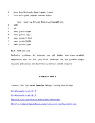 1. Sistem Imun Non Spesifik (Innate Immunity System)
2. Sistem Imun Spesifik (Adaptive Immunity System)
Unsur – unsur yang berperan dalam reaksi imunoglobulin :
1. Sel B
2. Sel T
3. Imuno globulin G (IgG)
4. Imuno globulin A (IgA)
5. Imuno globulin M (IgM)
6. Imuno globulin D (IgD)
7. Imuno globulin E (IgE)
III.2 Kritik dan Saran
Berdasarkan pembahasan dan kesimpulan yang telah duraikan, kami selaku pemakalah
mengharapkan saran dan kritik yang bersifat membangun baik bagi pemakalah maupun
masyarakat pada umumnya demi kesempurnaan pemyusunan makalah selanjutnya
DAFTAR PUSTAKA
A.Rantam, Fedik. 2003. Metode Imunologi. Airlangga University Press. Surabaya.
http://id.wikipedia.org/wiki/Sel_B
http://id.wikipedia.org/wiki/Sel_T
http://www.sodiycxacun.web.id/2010/01/klasifikasi-antibodi.html
http://www.4lifetransferfactormakassar.com/index.php/sistem-imun/fungsi-sistem-imun
 