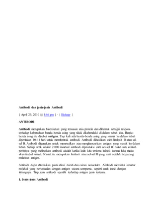 Antibodi dan jenis-jenis Antibodi
{ April 29, 2010 @ 1:46 pm } · { Biology }
ANTIBODI
Antibodi merupakan biomolekul yang tersusun atas protein dan dibentuk sebagai respons
terhadap keberadaan benda-benda asing yang tidak dikehendaki di dalam tubuh kita. Benda-
benda asing itu disebut antigen. Tiap kali ada benda-benda asing yang masuk ke dalam tubuh
diperlukan 10-14 hari untuk membentuk antibodi. Antibodi dihasilkan oleh limfosit B atau sel-
sel B. Antibodi digunakan untuk menetralkan atau menghancurkan antigen yang masuk ke dalam
tubuh. Setiap detik sekitar 2.000 molekul antibodi diproduksi oleh sel-sel B. Salah satu contoh
peristiwa yang melibatkan antibodi adalah ketika kulit kita terkena infeksi karena luka maka
akan timbul nanah. Nanah itu merupakan limfosit atau sel-sel B yang mati setelah berperang
melawan antigen.
Antibodi dapat ditemukan pada aliran darah dan cairan nonseluler. Antibodi memiliki struktur
molekul yang bersesuaian dengan antigen secara sempurna, seperti anak kunci dengan
lubangnya. Tiap jenis antibodi spesifik terhadap antigen jenis tertentu.
1. Jenis-jenis Antibodi
 