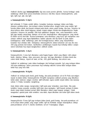 Antibodi disebut juga immunoglobulin (Ig) atau serum protein globulin, karena berfungsi untuk
melindungi tubuh lewat proses kekebalan (immune). Ada lima macam immunoglobulin, yaitu
IgG, IgM, IgA, IgE, dan IgD.
a. Immunoglobulin G (IgG)
IgG terbentuk 2-3 bulan setelah infeksi, kemudian kadarnya meninggi dalam satu bulan,
menurun perlahan-lahan, dan terdapat selama bertahun-tahun dengan kadar yang rendah. IgG
beredar dalam tubuh dan banyak terdapat pada darah, sistem getah bening, dan usus. Senyawa ini
akan terbawa aliran darah langsung menuju tempat antigen berada dan menghambatnya begitu
terdeteksi. Senyawa ini memiliki efek kuat antibakteri maupun virus, serta menetralkan racun.
IgG juga mampu menyelinap diantara sel-sel dan menyingkirkan mikroorganisme yang masuk
ke dalam sel-sel dan kulit. Karena kemampuan serta ukurannya yang kecil, IgG merupakan satu-
satunya antibodi yang dapat dipindahkan melalui plasenta dari ibu hamil ke janin dalam
kandungannya untuk melindungi janin dari kemungkinannya infeksi yang menyebabkan
kematian bayi sebelum lahir. Selanjutnya immunoglobulin dalam kolostrum (air susu ibu atau
ASI yang pertama kali keluar), memberikan perlindungan kepada bayi terhadap infeksi sampai
sistem kekebalan bayi dapat menghasilkan antibodi sendiri.
b. Immunoglobulin A (IgA)
Immunoglobulin A atau IgA ditemukan pada bagian-bagian tubuh yang dilapisi oleh selaput
lendir, misalnya hidung, mata, paru-paru, dan usus. IgA juga ditemukan di dalam darah dan
cairan tubuh lainnya, seperti air mata, air liur, ASI, getah lambung, dan sekresi usus.
Antibodi ini melindungi janin dalam kandungan dari berbagai penyakit. IgA yang terdapat dalam
ASI akan melindungi sistem pencernaan bayi terhadap mikroba karena tidak terdapat dalam
tubuh bayi yang baru lahir.
c. Immunoglobulin M (IgM)
Antibodi ini terdapat pada darah, getah bening, dan pada permukaan sel-sel B. Pada saat antigen
masuk ke dalam tubuh, Immunoglobulin M (IgM) merupakan antibodi pertama yang dihasilkan
tubuh untuk melawan antigen tersebut. IgM terbentuk segera setelah terjadi infeksi dan menetap
selama 1-3 bulan, kemudian menghilang.
Janin dalam rahim mampu memproduksi IgM pada umur kehamilan enam bulan. Jika janin
terinfeksi kuman penyakit, produksi IgM janin akan meningkat. IgM banyak terdapat di dalam
darah, tetapi dalam keadaan normal tidak ditemukan dalam organ maupun jaringan. Untuk
mengetahui apakah janin telah terinfeksi atau tidak, dapat diketahui dari kadar IgM dalam darah.
d. Immunoglobulin D (IgD)
Immunoglobulin D atau IgD juga terdapat dalam darah, getah bening, dan pada permukaan sel-
sel B, tetapi dalam jumlah yang sangat sedikit. IgD ini bertindak dengan menempelkan dirinya
pada permukaan sel-sel T, mereka membantu sel-sel T menangkap antigen.
 