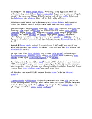 dan mempunyai dua fragmen antigen-binding. Populasi IgG paling tinggi dalam tubuh dan
terdistribusi cukup merata di dalam darah dan cairan tubuh dengan rasio serum sekitar 75% pada
manusia[1] dan waktu paruh 7 hingga 23 hari bergantung pada sub-tipe. Molekul IgG dibentuk
dan diedarkankan oleh sel plasma dalam 4 sub-tipe IgG1, IgG2, IgG3, IgG4.
IgG adalah antibodi pertama yang terlibat dalam respon imunitas lanjutan. Keberadaan IgG
tertentu pada umumnya diartikan sebagai puncak respon antibodi terhadap antigen.[2]
IgG dapat mengikat beragam patogen, seperti virus, bakteri, fungi dengan dua rantai epitop dan
melindungi tubuh dengan cara aglutinasi dan immobilization, dan aktivasi sistem kekebalan
komplemen dengan lintasan klasik, menggunakan fragmen konstan mengikat patogen dalam
opsonisasi untuk ditelan makrofaga dan neutrofil dengan proses fagositosis, dan netralisasi
toksin. IgG juga memainkan peran penting dalam mengikat sel NK pada ADCC (en:antibody-
dependent cell-mediated cytotoxicity). IgG juga dihubungkan dengan Hipersensitivitas tipe II dan
tipe III.
Antibodi E (bahasa Inggris: antibody E, immunoglobulin E, IgE) adalah jenis antibodi yang
hanya dapat ditemukan pada mamalia. IgE memiliki peran yang besar pada alergi terutama pada
hipersensitivitas tipe 1.[1]
IgE juga tersirat dalam sistem kekebalan yang merespon cacing parasit[2] (helminth) seperti
Schistosoma mansoni, Trichinella spiralis, dan Fasciola hepatica,[3][4][5] serta terhadap parasit
protozoa tertentu seperti Plasmodium falciparum,[6] dan artropoda.
Rasio IgE pada individu normal ("non-atopik") sekitar 0,002% terhadap total serum atau sekitar
0.05% terhadap IgG[7] dengan waktu paruh 2 hari, meskipun demikian IgE memiliki kemampuan
untuk mengaktivasi respon kekebalan yang paling dahsyat jika dibandingkan dengan IgG dengan
perannya dalam sistem kekebalan adaptif yang sudah sangat klasik.
IgE ditemukan pada tahun 1966 oleh sepasang ilmuwan Jepang Teruka and Kimishige
Ishizaka.[8]
Terpaan anafilaktik (bahasa Inggris: anaphylaxis) merupakan suatu reaksi alergi yang bersifat
sistemik dan menyebabkan runtuhnya sistem sirkulasi tubuh dan kesulitan bernapas, merupakan
akibat dari ikatan yang terjadi antara sel biang yang terdapat di seluruh jaringan tubuh dengan
IgE sehingga menimbulkan sekresi hormon peradangan.[9]
 