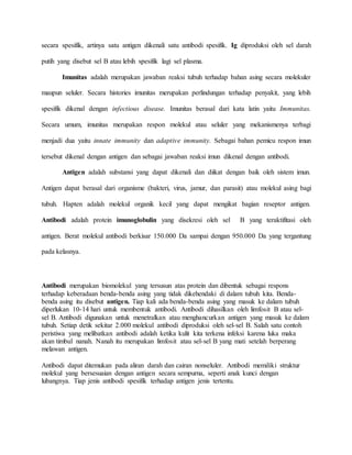 secara spesifik, artinya satu antigen dikenali satu antibodi spesifik. Ig diproduksi oleh sel darah
putih yang disebut sel B atau lebih spesifik lagi sel plasma.
Imunitas adalah merupakan jawaban reaksi tubuh terhadap bahan asing secara molekuler
maupun seluler. Secara histories imunitas merupakan perlindungan terhadap penyakit, yang lebih
spesifik dikenal dengan infectious disease. Imunitas berasal dari kata latin yaitu Immunitas.
Secara umum, imunitas merupakan respon molekul atau seluler yang mekanismenya terbagi
menjadi dua yaitu innate immunity dan adaptive immunity. Sebagai bahan pemicu respon imun
tersebut dikenal dengan antigen dan sebagai jawaban reaksi imun dikenal dengan antibodi.
Antigen adalah substansi yang dapat dikenali dan diikat dengan baik oleh sistem imun.
Antigen dapat berasal dari organisme (bakteri, virus, jamur, dan parasit) atau molekul asing bagi
tubuh. Hapten adalah molekul organik kecil yang dapat mengikat bagian reseptor antigen.
Antibodi adalah protein imunoglobulin yang disekresi oleh sel B yang teraktifitasi oleh
antigen. Berat molekul antibodi berkisar 150.000 Da sampai dengan 950.000 Da yang tergantung
pada kelasnya.
Antibodi merupakan biomolekul yang tersusun atas protein dan dibentuk sebagai respons
terhadap keberadaan benda-benda asing yang tidak dikehendaki di dalam tubuh kita. Benda-
benda asing itu disebut antigen. Tiap kali ada benda-benda asing yang masuk ke dalam tubuh
diperlukan 10-14 hari untuk membentuk antibodi. Antibodi dihasilkan oleh limfosit B atau sel-
sel B. Antibodi digunakan untuk menetralkan atau menghancurkan antigen yang masuk ke dalam
tubuh. Setiap detik sekitar 2.000 molekul antibodi diproduksi oleh sel-sel B. Salah satu contoh
peristiwa yang melibatkan antibodi adalah ketika kulit kita terkena infeksi karena luka maka
akan timbul nanah. Nanah itu merupakan limfosit atau sel-sel B yang mati setelah berperang
melawan antigen.
Antibodi dapat ditemukan pada aliran darah dan cairan nonseluler. Antibodi memiliki struktur
molekul yang bersesuaian dengan antigen secara sempurna, seperti anak kunci dengan
lubangnya. Tiap jenis antibodi spesifik terhadap antigen jenis tertentu.
 