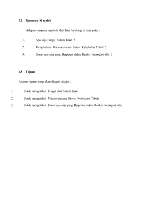 I.2 Rumusan Masalah
Adapun rumusan masalah dari latar belakang di atas yaitu :
1. Apa saja Fungsi Sistem Imun ?
2. Menjelaskan Macam-macam Sistem Kekebalan Tubuh ?
3. Unsur apa saja yang Berperan dalam Reaksi Imunoglobulin ?
I.3 Tujuan
Adapun tujuan yang akan dicapai adalah :
1. Untuk mengetahui Fungsi dari Sistem Imun
2. Untuk mengetahui Macam-macam Sistem Kekebalan Tubuh
3. Untuk mengetahui Unsur apa saja yang Berperan dalam Reaksi Imunoglobulin.
 