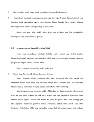 2. Bisa bertindak secara khusus untuk menghadapi serangan benda asing itu
3. Sistem Imun mengingat penyerang-penyerang asing itu ( rupa & rumus kimiawi antibodi yang
digunakan untuk mengalahkan mereka yang disimpan didalam Transfer Factor tubuh ) sehingga
bisa dengan cepat menolak serangan ulang di masa depan.
Sistem imun yang sehat adalah sistem imun yang seimbang yang bisa meningkatkan
kemampuan tubuh dalam melawan penyakit.
II.2 Macam – macam Sistem Kekebalan Tubuh
Sistem imun menyediakan kekebalan terhadap suatu penyakit yang disebut imunitas.
Respon imun adalah suatu cara yang dilakukan tubuh untuk memberi respon terhadap masuknya
patogen atau antigen tertentu ke dalam tubuh.
Sistem perthanan tubuh terbagi atas 2 bagian yaitu :
1. Sistem Imun Non Spesifik (Innate Immunity System)
Innate Immunity adalah pertahanan tubuh yang mempunyai sifat tidak spesifik dan
merupakan bagian sistem imun yang berfungsi sebagai barier terdepan pada awal terjadinya
infeksi penyakit, oleh karena itu sering disebut natural atau native immunity.
Yang termasuk innate immunity adalah : Makrofage, sel darah merah dan sel assesories,
selain itu juga bahan biokimia dan fisik barier seperti kulit yang mensekresi lisosim dan dapat
merusak bakteri seperti S.aureus. oleh karena itu sistem ini spesifik untuk alam. Sehingga jika
ada organisme melakukan penetrasi melalui permukaan epithel akan dianulir oleh sitem
Retikulum Endothelium (RE) yang merupakan turunan dari sel sumsung tulang yang berfungsi
 
