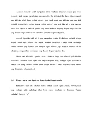 Adaptive Immunity adalah merupakan sistem pertahanan tibuh lapis kedua, jika innate
immunity tidak mampu mengeliminasi agen penyakit. Hal ini terjadi jika fagosit tidak mengenali
agen infeksius sebab hanya sedikit reseptor yang cocok untuk agen infeksius atau agen tidak
bertindak sebagai faktor antigen terlarut (solube antigen) yang aktif. Jika hal ini terus menerus,
maka akan diperlukan molekul spesifik yang akan berikatan langsung dengan antigen infeksius
yang dikenal dengan antibodi dan selanjutnya akan terjadi proses fagotosis.
Antibodi diproduksi oleh sel B yang merupakan molekul fleksibel dan bertindak sebagai
adaptor antara agen infeksius dan fagosit. Antibodi mempunyai 2 fungsi selain mempunyai
variabel antibodi yang berbeda dan mengikat agen infeksius juga mengikat reseptor sel dan
selanjutnya mengaktifkan komplemen yang diakhiri dengan terjadinya lisis.
Sistem Imun ini disebut Spesifik karena : dilakukan hanya oleh sel darah putih Limfosit,
membentuk kekebalan tubuh, dipicu oleh antigen (senyawa asing) sehingga terjadi pembentukan
antibodi dan setiap antibodi spesifik untuk antigen tertentu. Limfosit berperan dalam imunitas
yang diperantarai sel dan antibodi.
II.3 Unsur – unsur yang Berperan dalam Reaksi Imunoglobulin
Sebelumnya telah kita sebutkan bahwa antibodi adalah sejenis protein. Protein-protein
yang berfungsi untuk melindungi tubuh lewat proses kekebalan ini dinamakan “Imuno
globulin”, disingkat “Ig”.
 
