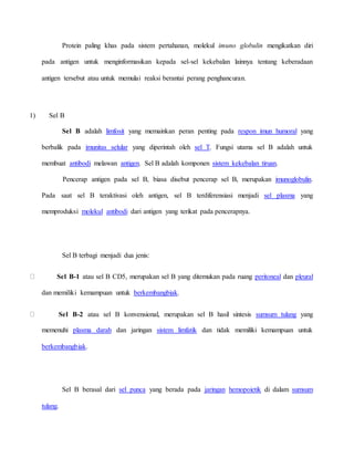 Protein paling khas pada sistem pertahanan, molekul imuno globulin mengikatkan diri
pada antigen untuk menginformasikan kepada sel-sel kekebalan lainnya tentang keberadaan
antigen tersebut atau untuk memulai reaksi berantai perang penghancuran.
1) Sel B
Sel B adalah limfosit yang memainkan peran penting pada respon imun humoral yang
berbalik pada imunitas selular yang diperintah oleh sel T. Fungsi utama sel B adalah untuk
membuat antibodi melawan antigen. Sel B adalah komponen sistem kekebalan tiruan.
Pencerap antigen pada sel B, biasa disebut pencerap sel B, merupakan imunoglobulin.
Pada saat sel B teraktivasi oleh antigen, sel B terdiferensiasi menjadi sel plasma yang
memproduksi molekul antibodi dari antigen yang terikat pada pencerapnya.
Sel B terbagi menjadi dua jenis:
Sel B-1 atau sel B CD5, merupakan sel B yang ditemukan pada ruang peritoneal dan pleural
dan memiliki kemampuan untuk berkembangbiak.
Sel B-2 atau sel B konvensional, merupakan sel B hasil sintesis sumsum tulang yang
memenuhi plasma darah dan jaringan sistem limfatik dan tidak memiliki kemampuan untuk
berkembangbiak.
Sel B berasal dari sel punca yang berada pada jaringan hemopoietik di dalam sumsum
tulang.
 