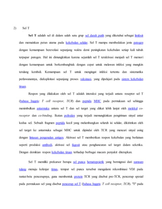 2) Sel T
Sel T adalah sel di dalam salah satu grup sel darah putih yang diketahui sebagai limfosit
dan memainkan peran utama pada kekebalan selular. Sel T mampu membedakan jenis patogen
dengan kemampuan berevolusi sepanjang waktu demi peningkatan kekebalan setiap kali tubuh
terpapar patogen. Hal ini dimungkinkan karena sejumlah sel T teraktivasi menjadi sel T memori
dengan kemampuan untuk berkembangbiak dengan cepat untuk melawan infeksi yang mungkin
terulang kembali. Kemampuan sel T untuk mengingat infeksi tertentu dan sistematika
perlawanannya, dieksploitasi sepanjang proses vaksinasi, yang dipelajari pada sistem kekebalan
tiruan.
Respon yang dilakukan oleh sel T adalah interaksi yang terjadi antara reseptor sel T
(bahasa Inggris: T cell receptor, TCR) dan peptida MHC pada permukaan sel sehingga
menimbulkan antarmuka antara sel T dan sel target yang diikat lebih lanjut oleh molekul co-
receptor dan co-binding. Ikatan polivalen yang terjadi memungkinkan pengiriman sinyal antar
kedua sel. Sebuah fragmen peptida kecil yang melambangkan seluruh isi selular, dikirimkan oleh
sel target ke antarmuka sebagai MHC untuk dipindai oleh TCR yang mencari sinyal asing
dengan lintasan pengenalan antigen. Aktivasi sel T memberikan respon kekebalan yang berlainan
seperti produksi antibodi, aktivasi sel fagosit atau penghancuran sel target dalam seketika.
Dengan demikian respon kekebalan tiruan terhadap berbagai macam penyakit diterapkan.
Sel T memiliki prekursor berupa sel punca hematopoietik yang bermigrasi dari sumsum
tulang menuju kelenjar timus, tempat sel punca tersebut mengalami rekombinasi VDJ pada
rantai-beta pencerapnya, guna membentuk protein TCR yang disebut pre-TCR, pencerap spesial
pada permukaan sel yang disebut pencerap sel T (bahasa Inggris: T cell receptor, TCR). "T" pada
 