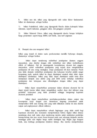 b. Inflasi non inti, inflasi yang dipengaruhi oleh selain faktor fundamental. 
Inflasi ini diantaranya sebagai berikut. 
1) Inflasi Folatilefood, inflasi yang dipengaruhi Shocks dalam kelompok bahan 
makanan, seperti makanan, gangguan alam, dan gangguan penyakit. 
2) Inflasi Mistered Prices, inflasi yang dipengaruhi shocks berupa kebijakan 
harga pemerintah seperti harga BBM, tarif listrik, atau tarif angkutan 
H. Dampak dan cara mengatasi inflasi 
Inflasi yang terjadi di dalam suatu perekonomian memiliki beberapa dampak, 
diantaranya sebagai berikut: 
- Inflasi dapat mendorong redistribusi pendapatan diantara anggota 
masyarakat, atau disebut dengan efek redistribusi dari inflasi (redistribusion 
effeck of inflation). Hal ini memengaruhi kesejahteraan ekonmi dari anggota 
masyarakat, sebab redistribusi pendapatan yang terjadi akan mengakibatkan 
pendapatan riil satu orang meningkat, tetapi pendapatan riil akan menurun. Parah 
atau tidak dampak redistribusi pendapatan dan kekayaan tersebut adalah sangat 
bergantung pada apakah inflasi itu dapat diantisipasi ataukah tidak tidak dapat 
diantisipasi sebelumnya. Inflasi yang tidak dapat diantisipasi sudah tentu akan 
mempunyai dampak atau akibat yang jauh lebih serius terhadap redistribusi 
pendapatan dan kekayaan atau dibandingkan dengan inflasi yang dapat 
diantisipasi. 
- Inflasi dapat menyebabkan penurunan dalam efesiensi ekonomi hal ini 
dapat terjadi karena inflasi dapat mengalahkan sumber daya dari infestasi yang 
produktif keinvestasi yang tidak produktif sehingga mengurangi kapasitas 
ekonomi produktif. 
- Inflasi dapat menyebabkan perebuhan-perubahan dalam output dan 
kesempatan kerja dengan cara memotivasi langsung perusahaan untuk 
memproduksi lebih atau kurang dari yang telah dilakukan selama ini atau disebut 
output end employnment effeckt inflation 
- Inflasi dapat menyebabkan sebuah lingkungan yang tidak stabil bagi 
keputusan ekonomi jika konsumen memperkirakan bahwa tingkat inflasi dimasa 
mendatang akan naik maka akan mendorong mereka untuk melakukan pembelian 
barang-barang dan jasa secara besar-besaran pada saat sekarang daripada mereka 
menunggu pada saat tingkat harga sudah meningkat lagi. Begitu juga dengaan 
bank, atau lembaga peminjaman (lenders) lainnya. Jika mereka memperkirakan 
 