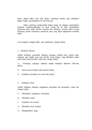 bahwa tingkat inflasi akan naik dimasa mendatang mereka akan menaikkan 
tingkat bunga atas pendapatan riil dan kekayaan. 
- Inflasi cenderung memperendah tingkat bunga riil sehingga menyebabkan 
terjadinya ketidakeseimbangan di pasar modal hal ini akan menyebabkan 
penawaran dana untuk investasi menurun dan akibatnya, investasi sektor swasta 
berkurang karena terbatasnya penawaran dana yang dapat dipinjamkan (loanable 
funds). 
Cara mengatasi dampak inflasi yaitu diantaranya sebagai berikut. 
a. Kebijakan Moneter 
Adalah kebijakan pemerintah dibidang keuangan (melalui bank sentral) untuk 
mengatur agar jumlah uang yang beredar sesuai dengan yang dibutuhkan dalam 
suatu sistem perekonomian, antara lain sebagai berikut: 
1) Penetapan cadangan minimum melalui kebijakan diskontro (Discount 
policy), 
2) Operasi pasar terbuka (open marked policy), 
3) Kebijakan persediaan kas (cash ratio policy). 
b. Kebijakan Fiskal 
Adalah kebijakan mengatur pengeluaran pemerintah dan perpajakan, antara lain 
sebagai berikut. 
1) Menurunkan pengeluaran pemerintah. 
2) Menaikkan pajak 
c. Kebijakan non moneter 
1) Menaikkan hasil produksi 
2) Mengendalikan harga 
 