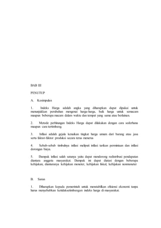 BAB III 
PENUTUP 
A. Kesimpulan 
1. Indeks Harga adalah angka yang diharapkan dapat dipakai untuk 
menunjukkan perubahan mengenai harga-harga, baik harga untuk semacam 
maupun beberapa macam dalam waktu dan tempat yang sama atau berlainan. 
2. Metode perhitungan Indeks Harga dapat dilakukan dengan cara sederhana 
maupun cara tertimbang. 
3. Inflasi adalah gejala kenaikan tingkat harga umum dari barang atau jasa 
serta faktor-faktor produksi secara terus menerus 
4. Sebab-sebab timbulnya inflasi meliputi inflasi tarikan permintaan dan inflasi 
dorongan biaya. 
5. Dampak inflasi salah satunya yaitu dapat mendorong redistribusi pendapatan 
diantara anggota masyarakat. Dampak ini dapat diatasi dengan beberapa 
kebijakan, diantaranya kebijakan moneter, kebijakan fiskal, kebijakan nonmoneter 
B. Saran 
1. Diharapkan kepada pemerintah untuk menstabilkan efisiensi ekonomi tanpa 
harus menyebabkan ketidaksetimbangan indeks harga di masyarakat. 
 