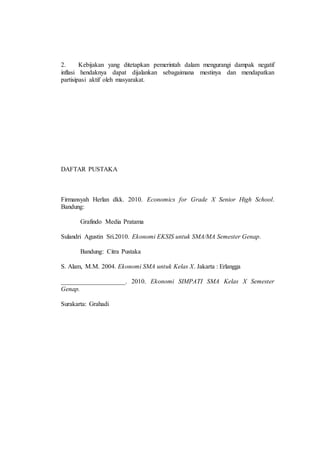 2. Kebijakan yang ditetapkan pemerintah dalam mengurangi dampak negatif 
inflasi hendaknya dapat dijalankan sebagaimana mestinya dan mendapatkan 
partisipasi aktif oleh masyarakat. 
DAFTAR PUSTAKA 
Firmansyah Herlan dkk. 2010. Economics for Grade X Senior High School. 
Bandung: 
Grafindo Media Pratama 
Sulandri Agustin Sri.2010. Ekonomi EKSIS untuk SMA/MA Semester Genap. 
Bandung: Citra Pustaka 
S. Alam, M.M. 2004. Ekonomi SMA untuk Kelas X. Jakarta : Erlangga 
____________________. 2010. Ekonomi SIMPATI SMA Kelas X Semester 
Genap. 
Surakarta: Grahadi 

