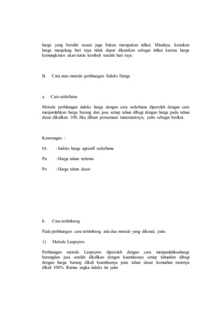 harga yang bersifat sesaat juga bukan merupakan inflasi. Misalnya, kenaikan 
harga menjelang hari raya tidak dapat dikatakan sebagai inflasi karena harga 
kemungkinan akan turun kembali setelah hari raya. 
B. Cara atau metode perhitungan Indeks Harga 
a. Cara sederhana 
Metode perhitungan indeks harga dengan cara sederhana diperoleh dengan cara 
menjumlahkan harga barang dan jasa setiap tahun dibagi dengan harga pada tahun 
dasar dikalikan 100. Jika dibuat persamaan matematisnya, yaitu sebagai berikut. 
Keterangan : 
IA : Indeks harga agreatif sederhana 
Pn : Harga tahun tertentu 
Po : Harga tahun dasar 
b. Cara tertimbang 
Pada perhitungan cara tertimbang ada dua metode yang dikenal, yaitu 
1) Metode Laspeyres 
Perhitungan metode Laspeyres diperoleh dengan cara menjumlahkanharga 
barangdan jasa setelah dikalikan dengan kuantitasnya setiap tahundan dibagi 
dengan harga barang dikali kuantitasnya pata tahun dasar kemudian rasionya 
dikali 100%. Rumus angka indeks ini yaitu 
 