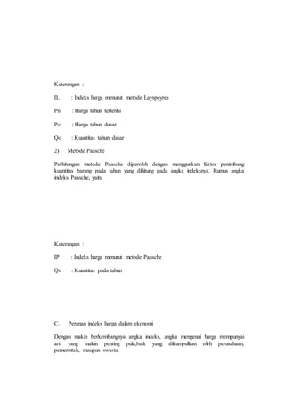 Keterangan : 
IL : Indeks harga menurut metode Layspeyres 
Pn : Harga tahun tertentu 
Po : Harga tahun dasar 
Qo : Kuantitas tahun dasar 
2) Metode Paasche 
Perhitungan metode Paasche diperoleh dengan menggunkan faktor penimbang 
kuantitas barang pada tahun yang dihitung pada angka indeksnya. Rumus angka 
indeks Paasche, yaitu 
Keterangan : 
IP : Indeks harga menurut metode Paasche 
Qn : Kuantitas pada tahun 
C. Peranan indeks harga dalam ekonomi 
Dengan makin berkembangnya angka indeks, angka mengenai harga mempunyai 
arti yang makin penting pula,baik yang dikumpulkan oleh perusahaan, 
pemerintah, maupun swasta. 
 