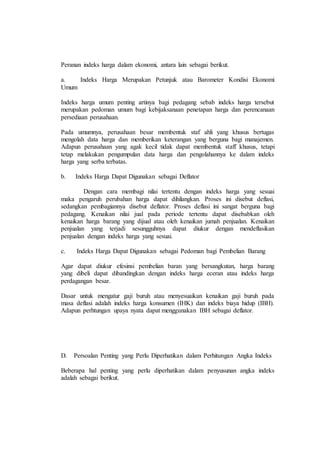 Peranan indeks harga dalam ekonomi, antara lain sebagai berikut. 
a. Indeks Harga Merupakan Petunjuk atau Barometer Kondisi Ekonomi 
Umum 
Indeks harga umum penting artinya bagi pedagang sebab indeks harga tersebut 
merupakan pedoman umum bagi kebijaksanaan penetapan harga dan perencanaan 
persediaan perusahaan. 
Pada umumnya, perusahaan besar membentuk staf ahli yang khusus bertugas 
mengolah data harga dan memberikan keterangan yang berguna bagi manajemen. 
Adapun perusahaan yang agak kecil tidak dapat membentuk staff khusus, tetapi 
tetap melakukan pengumpulan data harga dan pengolahannya ke dalam indeks 
harga yang serba terbatas. 
b. Indeks Harga Dapat Digunakan sebagai Deflator 
Dengan cara membagi nilai tertentu dengan indeks harga yang sesuai 
maka pengaruh perubahan harga dapat dihilangkan. Proses ini disebut deflasi, 
sedangkan pembagiannya disebut deflator. Proses deflasi ini sangat berguna bagi 
pedagang. Kenaikan nilai jual pada periode tertentu dapat disebabkan oleh 
kenaikan harga barang yang dijual atau oleh kenaikan jumah penjualan. Kenaikan 
penjualan yang terjadi sesungguhnya dapat diukur dengan mendeflasikan 
penjualan dengan indeks harga yang sesuai. 
c. Indeks Harga Dapat Digunakan sebagai Pedoman bagi Pembelian Barang 
Agar dapat diukur efesinsi pembelian baran yang bersangkutan, harga barang 
yang dibeli dapat dibandingkan dengan indeks harga eceran atau indeks harga 
perdagangan besar. 
Dasar untuk mengatur gaji buruh atau menyesuaikan kenaikan gaji buruh pada 
masa deflasi adalah indeks harga konsumen (IHK) dan indeks biaya hidup (IBH). 
Adapun perhtungan upaya nyata dapat menggunakan IBH sebagai deflator. 
D. Persoalan Penting yang Perlu Diperhatikan dalam Perhitungan Angka Indeks 
Beberapa hal penting yang perlu diperhatikan dalam penyusunan angka indeks 
adalah sebagai berikut. 
 