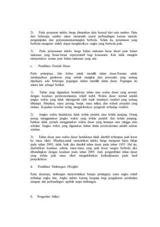 2) Pada penyusun indeks harga dianjurkan data berasal dari satu sumber. Data 
dari beberapa sumber sukar memenuhi syarat perbandingan karena metode 
pengumpulan dan penyusunannyamungkin berbeda. Selain itu, perumusan yang 
berbeda mengenai istilah dapat menghasilkan angka yang berbeda pula. 
3) Pada penyusunan indeks harga bahan makanan harus dicari jenis bahan 
makanan yang benar-benar representatif bagi konsumen. Kita tidak mungkin 
menyertakan semua jenis bahan makanan yang ada. 
c. Pemilihan Periode Dasar 
Pada prinsipnya, kita bebas untuk memilih tahun dasar.Namun, untuk 
mendapatkan gambaran yang sebaik mungkin dari persoalan yang sedang 
dipelajari, ada beberapa pegangan dalam memilih tahun dasar. Pegangan itu 
antara lain sebagai berikut. 
1) Tahun yang digunakan hendaknya tahun atau waktu dasar yang normal, 
dengan keadaan perekonomiannya relatif stabil. Waktu dasar normal adalah 
jangka waktu yang tidak dipengaruhi oleh (naik turunnya) variabel yang sedang 
dihadapi. Misalnya, masa perang, banjir, masa inflasi, dan wabah penyakit yang 
meluas. Kejadian tersebut sering mengakibatkan pengaruh terhadap veriabel. 
2) Jangka waktu hendaknya tidak terlalu pendek atau terlalu panjang. Orang 
jarang menggunakan jangka waktu yang terlalu pendek dan terlalu panjang, 
bahkan tidak pernah menggunakan waktu dasar yang lamanya satu minggu atau 
sebulan. Jangka waktu yang digunakan dalma dunia perekonomian adalah selama 
setahun. 
3) Tahun dasar atau waktu dasar hendaknya tidak diambil terlampau jauh lewat 
ke masa silam. Misalnya,untuk menentukan indeks harga mengenai biaya hidup 
pada tahun 2005, tidak baik jika diambil tahun dasar pada tahun 1955. Hal itu, 
disebabkan keadaan selama masa-masa yang jauh lewat sangan berbeda jika 
dibandingkan dengan keadaan pada tahun 2005. Jadi, pengambilan tahun dasar 
yang terlalu jauh masa silam mengakibatkan ketikadpuasan pada hasil 
penyelidikan. 
d. Pemilihan Timbangan (Weight) 
Pada dasarnya, timbangan mencerminkan betapa pentingnya suatu angka relatif 
terhadap angka lain. Angka indeks kurang berguna bagi pengukuran perubahan 
ataupun alat perbandingan apabila tanpa timbangan. 
E. Pengertian Inflasi 
 