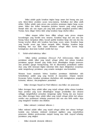 Inflasi adalah gejala kenaikan tingkat harga umum dari barang atau jasa 
serta faktor-faktor produksi secara terus-menerus. Kebalikan dari inflasi adalh 
deflasi. Deflasi adalah suatu proses atau peristiwa penurunan tingkat harga secara 
umum. Inflasi dan deflasi merupakan peristiwa moneter yang cukup penting. 
Hampir tidak ada satu negara pun yang tidak pernah mengalami peristiwa inflasi. 
Namun, harus diingat bahwa tidak setiap kenaikan harga disebut inflasi. 
Inflasi ataupun deflasi harus dilihat sebagai suatu proses ataupun 
kecendrungan yang bersifat terus menerus. Kenaikan harga dari satu atau dua 
barang bukan merupakan inflasi, kecuali apabila kenaikan harga dari satu dan dua 
barang tersebut diikuti oleh kenaikan hara-harga secara umum. Kenaikan harga 
yang bersifat sesaat juga bukan merupak inflasi. Misalnya, kenaikan harga 
menjelang hari raya tidak dapat dikatakan sebagai inflasi karena harga 
kemungkinan akan turun kembali setelah hari raya 
F. Sebab-sebab timbulnya inflasi 
- Inflasi tarikan permintaan (Demand Pull Inflation)atau Inflasi sisi 
permintaan adalah inflasi yang terjadi sebagai akibat dari adanya kenaikan 
permintaan agregat demand yang terlalu besar dibandingkan dengan penawara 
atau produksi agregat barang-barang. Hal ini dikarenakan pemanfaatan sumber 
daya yang telah mencapai tingkat maksimun tidak dapat ditingkatkan secepatnya 
untuk mengimbangi permintaan yang semakin meningkat atau bertambah. 
Menurut kaum monetaris bahwa kenaikan permintaan diakibatkan oleh 
bertambahnya jumlah uang yang beredar di masyarakat. Adapun menurut 
Keynesian bahwa kenaikan permintaan disebabkan oleh meningkatnyaa pengeluar 
konsumsi, infestasi, dan pengeluaran pemerintah 
- Inflasi dorongan biaya(Cost Push Inflation) atau Inflasi sisi penawaran 
Inflasi dorongan biaya adalah inflasi yang terjadi sebagai akibat adanya kenaikan 
biaya produksi yang kesat dibandimgkan dengan produktifitas dan efesiensi 
sehingga mengakibatkan perusahan mengurangi suplay barang dan jasa kepasar 
atau inflasi dorongan biaya adalah inflasi yang terjadi sebagai akibat dari adanya 
restriksi atau pembatasan terhadap penawaran dari satu atau lebih sumber daya 
yang mengalami kenaikan atau dinaikan. 
- Inflasi stuktural ( struktural inflasion ) 
Inflasi stuktural adalah inflasi yang terjadi sebagai akibat dari adanya berbagai 
kendala atau kekuatan struktural (struktural rigidities) yang menyebabkan 
penawaran didalam perekonomian menjadi kurang atau tidak resposif terhadap 
permintaan yang mingkat 
- Inflasi domestik (domestic inflation) 
 