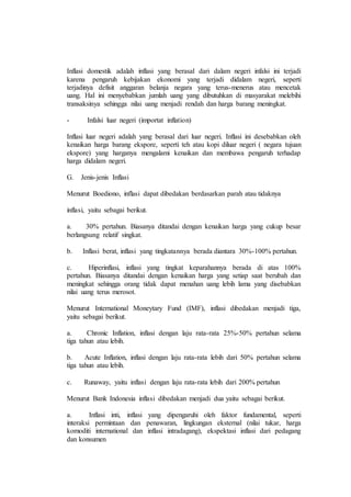 Inflasi domestik adalah inflasi yang berasal dari dalam negeri infalsi ini terjadi 
karena pengaruh kebijakan ekonomi yang terjadi didalam negeri, seperti 
terjadinya defisit anggaran belanja negara yang terus-menerus atau mencetak 
uang. Hal ini menyebabkan jumlah uang yang dibutuhkan di masyarakat melebihi 
transaksinya sehingga nilai uang menjadi rendah dan harga barang meningkat. 
- Infalsi luar negeri (importat inflation) 
Inflasi luar negeri adalah yang berasal dari luar negeri. Inflasi ini desebabkan oleh 
kenaikan harga barang ekspore, seperti teh atau kopi diluar negeri ( negara tujuan 
ekspore) yang harganya mengalami kenaikan dan membawa pengaruh terhadap 
harga didalam negeri. 
G. Jenis-jenis Inflasi 
Menurut Boediono, inflasi dapat dibedakan berdasarkan parah atau tidaknya 
inflasi, yaitu sebagai berikut. 
a. 30% pertahun. Biasanya ditandai dengan kenaikan harga yang cukup besar 
berlangsung relatif singkat. 
b. Inflasi berat, inflasi yang tingkatannya berada diantara 30%-100% pertahun. 
c. Hiperinflasi, inflasi yang tingkat keparahannya berada di atas 100% 
pertahun. Biasanya ditandai dengan kenaikan harga yang setiap saat berubah dan 
meningkat sehingga orang tidak dapat menahan uang lebih lama yang disebabkan 
nilai uang terus merosot. 
Menurut International Moneytary Fund (IMF), inflasi dibedakan menjadi tiga, 
yaitu sebagai berikut. 
a. Chronic Inflation, inflasi dengan laju rata-rata 25%-50% pertahun selama 
tiga tahun atau lebih. 
b. Acute Inflation, inflasi dengan laju rata-rata lebih dari 50% pertahun selama 
tiga tahun atau lebih. 
c. Runaway, yaitu inflasi dengan laju rata-rata lebih dari 200% pertahun 
Menurut Bank Indonesia inflasi dibedakan menjadi dua yaitu sebagai berikut. 
a. Inflasi inti, inflasi yang dipengaruhi oleh faktor fundamental, seperti 
interaksi permintaan dan penawaran, lingkungan eksternal (nilai tukar, harga 
komoditi international dan inflasi intradagang), ekspektasi inflasi dari pedagang 
dan konsumen 
 