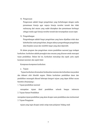 7
4) Pengawasan
Pengawasan adalah fungsi pengelolaan yang berhubungan dengan usaha
pemantauan kinerja agar supaya kinerja tersebut terarah dan tidak
melenceng dari aturan yang sudah ditetapkan dan pemantauan berfungsi
sebagai media agar kinerja tersebut terarah dan tersampaikan secara tepat.
5) Pengembangan
Pengembangan adalah fungsi pengelolaan yang harus dijadikan tolak ukur
keberhasilan suatu pengelolaan, dengan adanya pengembangan pengelolaan
akan berjalan sesuai dan melebihi target yang akan diperoleh.
Di dalam program dan pengelolaan sistem pendidikan nasional juga terdapat
kurikulum. kurikulum adalah perangkat atau rencana yang disusun untuk mencapai
tuuan pendidikan. Dalam hal ini, kurikulum mencakup dua aspek yaitu aspek
kesatuan nasional, dan aspek lokal.
Komponen-komponen kurikulum:
a. Tujuan
Tujuan kurikulum dirumuskan berdasarkan tuntutan dan kebutuhan masyarakat
dan didasari oleh falsafah negara. Dalam kurikulum pendidikan dasar dan
pendidikan menengah dikenal beberapa kategori tujuan yang dapat dilihat secara
hierarkis (berjenjang) :
1. Tujuan pendidikan nasional
merupakan tujuan ideal pendidikan seluruh bangsa indonesia
2. Tujuan Satuan Pendidikan
merupakan tujuan pendidikan yang akan dicapai suatu pendidikan atau institusional
3. Tujuan Pengajaran
tujuan yang ingin dicapai untuk setiap mata pelajaran/ bidang studi
 
