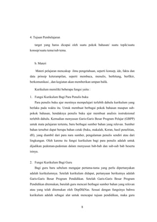 8
4. Tujuan Pembelajaran
target yang harus dicapai oleh suatu pokok bahasan/ suatu topik/suatu
konsep/suatu tema/sub tema.
b. Materi
Materi pelajaran mencakup ilmu pengetahuan, seperti konsep, ide, fakta dan
data prinsip keterampilan, seperti membaca, menulis, berhitung, berfikir,
berkomunikasi , dan kegiatan akan memberikan umpan balik.
Kurikulum memiliki beberapa fungsi yaitu :
1. Fungsi Kurikulum Bagi Para Penulis buku
Para penulis buku ajar mestinya mempelajari terlebih dahulu kurikulum yang
berlaku pada waktu itu. Untuk membuat berbagai pokok bahasan maupun sub-
pokok bahasan, hendaknya penulis buku ajar membuat analisis instruksional
terlebih dahulu. Kemudian menyusun Garis-Garis Besar Program Pelajar (GBPP)
untuk mata pelajaran tertentu, baru berbagai sumber bahan yang relevan. Sumber
bahan tersebut dapat berupa bahan cetak (buku, makalah, Koran, hasil penelitian,
dll), yang diambil dari para nara sumber, pengalaman penulis sendiri atau dari
lingkungan. Oleh karena itu fungsi kurikulum bagi para penulis adalah untuk
dijadikan pedoman-pedoman dalam menyusun bab-bab dan sub-sub bab beserta
isinya.
2. Fungsi Kurikulum Bagi Guru
Bagi guru baru sebelum mengajar pertama-tama yang perlu dipertanyakan
adalah kurikulumnya. Setelah kurikulum didapat, pertanyaan berikutnya adalah
Garis-Garis Besar Program Pendidikan. Setelah Garis-Garis Besar Program
Pendidikan ditemukan, barulah guru mencari berbagai sumber bahan yang relevan
atau yang telah ditemukan oleh DepDikNas. Sesuai dengan fungsinya bahwa
kurikulum adalah sebagai alat untuk mencapai tujuan pendidikan, maka guru
 