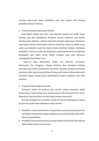 9
mestinya mencermati tujuan pendidikan yang akan dicapai oleh lembaga
pendidikan dimana ia bekerja.
3. Fungsi Kurikulum Bagi Kepala Sekolah
Bagi kepala sekolah yang baru, yang dipelajari pertama kali adalah tujuan
lembaga yang akan dipimpinnya. Kemudian mencari kurikulum yang berlaku
sekarang untuk dipelajari, terutama pada buku petunjuk pelaksanaan. Selanjutnya
tugas kepala sekolah melaksanakan supervise kurikulum. Supervise adalah semua
usaha yang dilakukan supervisor dalam bentuk pemberian bantuan, bimbingan,
pengarahan / motivasi, nasihat, dan pengarahan yang bertujuan untuk meningkatkan
kemampuan guru dalam proses belajar mengajar yang pada gilirannya
meningkatkan hasil belajar siswa.
Supervisi dapat dilaksanakan dengan cara observasi, wawancara,
dokumentasi dan sebagainya. Dengan demikian akan ditemukan berbagai
kelemahan guru dalam melaksanakan kurikulum, kemudian diadakan pembinaan
seperlunya, baik yang berupa pembinaan bidang studi maupun bidang administrasi
kurikulum dengan harapan proses pembelajaran maupun produknya akan lebih
memusat.
4. Fungsi Kurikulum Bagi Masyarakat
Kurikulum adalah alat produsen dan sekolah, sedang masyarakat adalah
konsumennya. Sudah barang tentu aantara produsen dan konsumen harus sesuai.
Bagaimana fungsi kurikulum sekolah dengan harapan masyarakat?
Kita lihat berbagai jenis kurikulum sekolah di Indonesia hubungannya dengan
harapan masyarakat dapat dipaparkan sebagai berikut:
a. Pendidikan umum kurikulumnya mengutamakan perluasan pengetahuan dan
peningkatan keterampilan dengan pengkhususan yang diwujudkan pada akhir-
akhir masa pendidikan.
b. Pendidikan kejuruan kurikulumnya mempersiapkan peserta didik dapat bekerja
dalam bidang tertenti di masyarakat.
 