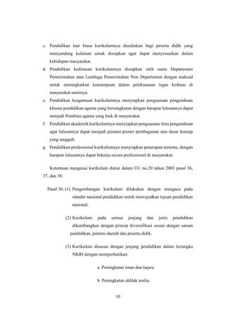 10
c. Pendidikan luar biasa kurikulumnya disediakan bagi peserta didik yang
menyandang kelainan untuk disiapkan agar dapat menyesuaikan dalam
kehidupan masyarakat.
d. Pendidikan kedinasan kurikulumnya disiapkan oleh suatu Departemen
Pemerintahan atau Lembaga Pemerintahan Non Departemen dengan maksud
untuk meningkatkan kemampuan dalam pelaksanaan tugas kedinas di
masyarakat nantinya.
e. Pendidikan keagamaan kurikulumnya menyiapkan penguasaan pengetahuan
khusus pendidikan agama yang bersangkutan dengan harapan lulusannya dapat
menjadi Pembina agama yang baik di masyarakat.
f. Pendidikan akademik kurikulumnya menyiapkan penguasaan ilmu pengetahuan
agar lulusannya dapat menjadi pioneer-pioner pembagunan atas dasar konsep
yang tangguh.
g. Pendidikan professional kurikulumnya menyiapkan penerapan tertentu, dengan
harapan lulusannya dapat bekerja secara professional di masyarakat.
Ketentuan mengenai kurikulum diatur dalam UU no.20 tahun 2003 pasal 36,
37, dan 38.
Pasal 36: (1) Pengembangan kurikulum dilakukan dengan mengacu pada
standar nasional pendidikan untuk mewujudkan tujuan pendidikan
nasional.
(2) Kurikulum pada semua jenjang dan jenis pendidikan
dikembangkan dengan prinsip diversifikasi sesuai dengan satuan
pendidikan, potensi daerah dan peserta didik.
(3) Kurikulum disusun dengan jenjang pendidikan dalam kerangka
NKRI dengan memperhatikan:
a. Peningkatan iman dan taqwa.
b. Peningkatan akhlak mulia.
 