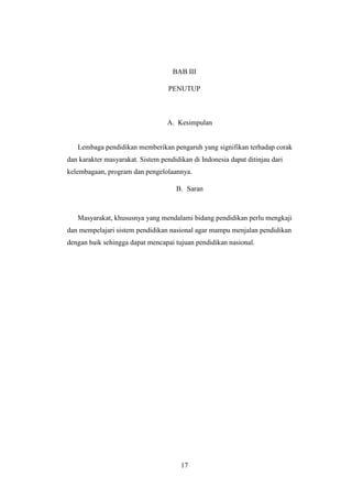 17
BAB III
PENUTUP
A. Kesimpulan
Lembaga pendidikan memberikan pengaruh yang signifikan terhadap corak
dan karakter masyarakat. Sistem pendidikan di Indonesia dapat ditinjau dari
kelembagaan, program dan pengelolaannya.
B. Saran
Masyarakat, khususnya yang mendalami bidang pendidikan perlu mengkaji
dan mempelajari sistem pendidikan nasional agar mampu menjalan pendidikan
dengan baik sehingga dapat mencapai tujuan pendidikan nasional.
 