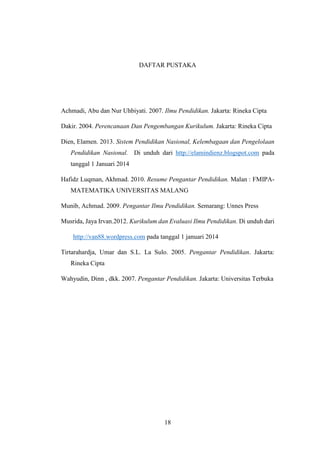 18
DAFTAR PUSTAKA
Achmadi, Abu dan Nur Uhbiyati. 2007. Ilmu Pendidikan. Jakarta: Rineka Cipta
Dakir. 2004. Perencanaan Dan Pengembangan Kurikulum. Jakarta: Rineka Cipta
Dien, Elamen. 2013. Sistem Pendidikan Nasional, Kelembagaan dan Pengelolaan
Pendidikan Nasional. Di unduh dari http://elamindienz.blogspot.com pada
tanggal 1 Januari 2014
Hafidz Luqman, Akhmad. 2010. Resume Pengantar Pendidikan. Malan : FMIPA-
MATEMATIKA UNIVERSITAS MALANG
Munib, Achmad. 2009. Pengantar Ilmu Pendidikan. Semarang: Unnes Press
Musrida, Jaya Irvan.2012. Kurikulum dan Evaluasi Ilmu Pendidikan. Di unduh dari
http://van88.wordpress.com pada tanggal 1 januari 2014
Tirtarahardja, Umar dan S.L. La Sulo. 2005. Pengantar Pendidikan. Jakarta:
Rineka Cipta
Wahyudin, Dinn , dkk. 2007. Pengantar Pendidikan. Jakarta: Universitas Terbuka
 