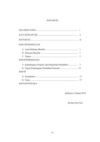 iii
DAFTAR ISI
HALAMAN JUDUL.................................................................................. i
KATA PENGANTAR ............................................................................... ii
DAFTAR ISI.............................................................................................. iii
BAB I PENDAHULUAN
A. Latar Belakang Masalah................................................................. 1
B. Rumusan Masalah.......................................................................... 1
C. Tujuan ............................................................................................ 2
BAB II PEMBAHASAN
A. Kelembagaan, Program, dan Pengelolaan Pendidikan................... 3
B. Upaya Pembangunan Pendidikan Nasional ................................... 14
BAB III
A. Kesimpulan .................................................................................... 17
B. Saran............................................................................................... 17
DAFTAR PUSTAKA
Kebumen, 2 Januari 2014
Rosiana Nur Fazri
 