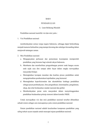 1
BAB I
PENDAHULUAN
A. Latar Belakang Masalah
Pendidikan nasional memiliki visi dan misi yaitu :
1. Visi Pendidikan nasional:
memberdayakan semua warga negara Indonesia, sehingga dapat berkembang
menjadi manusia berkualitas yang mampu bersaing dan sekaligus bersanding dalam
menjawab tantangan zaman.
2. Misi Pendidikan nasional:
a. Mengupayakan perluasan dan pemerataan kesempatan memperoleh
pendidikan yang bermutu bagi seluruh rakyat Indonesia.
b. Membantu dan memfasilitasi pengembangan potensi anak bangsa secara
utuh sejak usia dini sampai akhir hayat dalam rangka mewujudkan
masyarakat belajar.
c. Meningkatkan kesiapan masukan dan kualitas proses pendidikan untuk
mengoptimalkan pembentukan kepribadian yang bermoral.
d. Meningkatkan keprofesionalan dan akuntabilitas lembaga pendidikan
sebagai pusat pembudayaan, ilmu pengetahuan, keterampilan, pengalaman,
sikap, dan nilai berdasarkan standar nasional dan global.
e. Memberdayakan peran serta masyarakat dalam menyelenggarakan
pendidikan berdasarkan prinsip otonomi dalam konteks NKRI.
Untuk mewujudkan visi dan misi pendidikan nasional tersebut dibutuhkan
sebuah sistem sebagai cara mencapainya yaitu sistem pendidikan nasional.
Sistem pendidikan nasional adalah keseluruhan komponen pendidikan yang
saling terkait secara terpadu untuk mencapai tujuan pendidikan nasional.
 