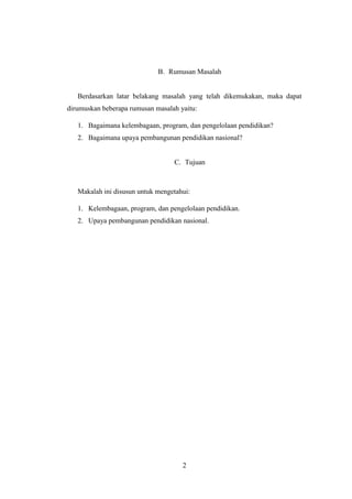 2
B. Rumusan Masalah
Berdasarkan latar belakang masalah yang telah dikemukakan, maka dapat
dirumuskan beberapa rumusan masalah yaitu:
1. Bagaimana kelembagaan, program, dan pengelolaan pendidikan?
2. Bagaimana upaya pembangunan pendidikan nasional?
C. Tujuan
Makalah ini disusun untuk mengetahui:
1. Kelembagaan, program, dan pengelolaan pendidikan.
2. Upaya pembangunan pendidikan nasional.
 